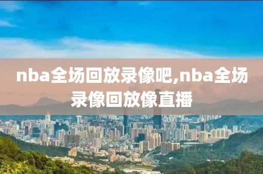 nba全场回放录像吧,nba全场录像回放像直播
