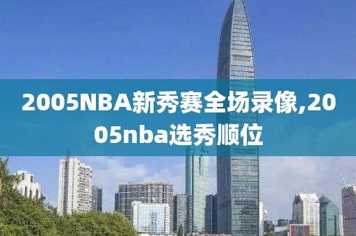 2005NBA新秀赛全场录像,2005nba选秀顺位