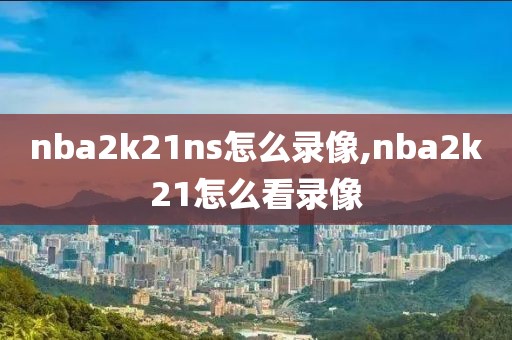 nba2k21ns怎么录像,nba2k21怎么看录像