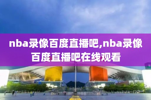 nba录像百度直播吧,nba录像百度直播吧在线观看