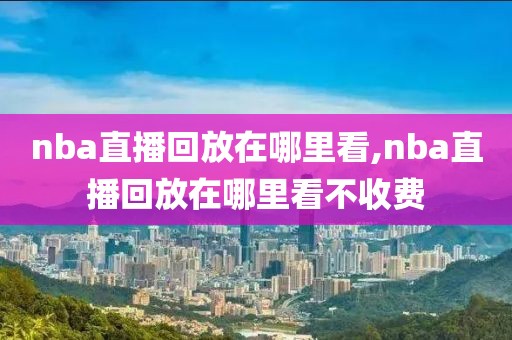 nba直播回放在哪里看,nba直播回放在哪里看不收费