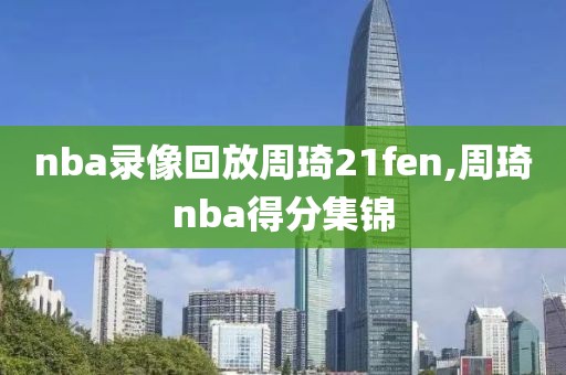 nba录像回放周琦21fen,周琦nba得分集锦