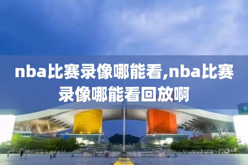 nba比赛录像哪能看,nba比赛录像哪能看回放啊