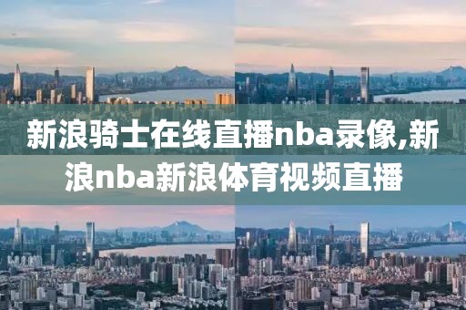 新浪骑士在线直播nba录像,新浪nba新浪体育视频直播