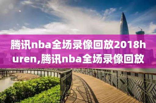 腾讯nba全场录像回放2018huren,腾讯nba全场录像回放