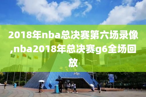 2018年nba总决赛第六场录像,nba2018年总决赛g6全场回放