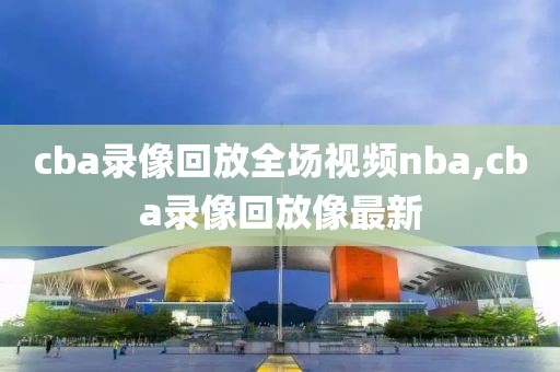 cba录像回放全场视频nba,cba录像回放像最新