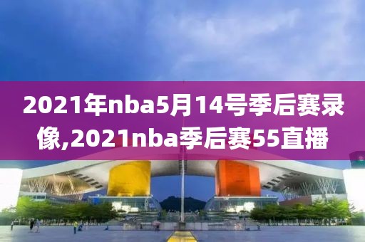 2021年nba5月14号季后赛录像,2021nba季后赛55直播