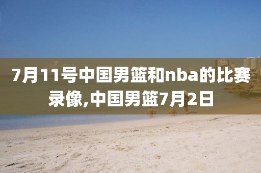 7月11号中国男篮和nba的比赛录像,中国男篮7月2日