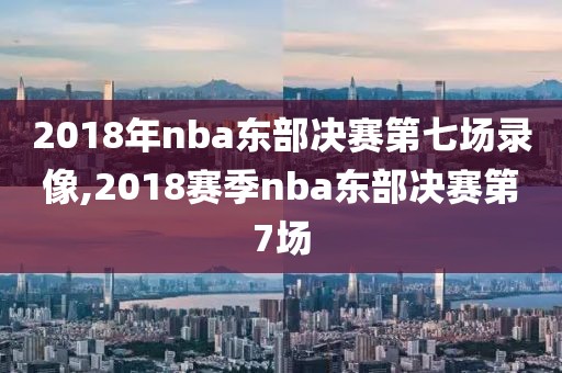 2018年nba东部决赛第七场录像,2018赛季nba东部决赛第7场