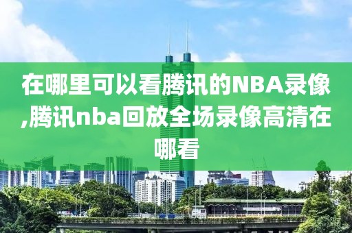 在哪里可以看腾讯的NBA录像,腾讯nba回放全场录像高清在哪看