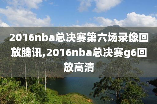2016nba总决赛第六场录像回放腾讯,2016nba总决赛g6回放高清