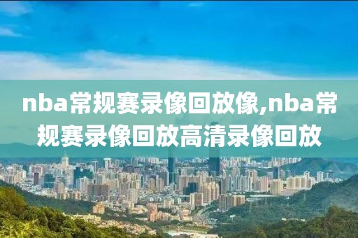 nba常规赛录像回放像,nba常规赛录像回放高清录像回放