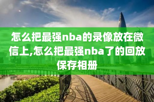 怎么把最强nba的录像放在微信上,怎么把最强nba了的回放保存相册