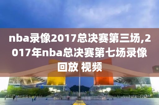 nba录像2017总决赛第三场,2017年nba总决赛第七场录像回放 视频