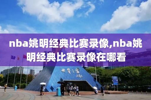 nba姚明经典比赛录像,nba姚明经典比赛录像在哪看