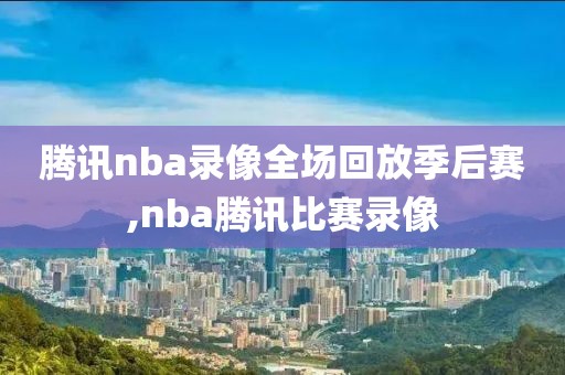 腾讯nba录像全场回放季后赛,nba腾讯比赛录像