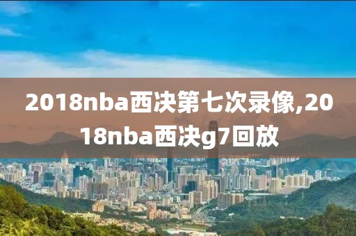 2018nba西决第七次录像,2018nba西决g7回放