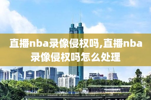 直播nba录像侵权吗,直播nba录像侵权吗怎么处理