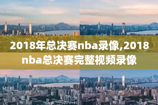 2018年总决赛nba录像,2018nba总决赛完整视频录像