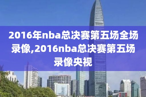 2016年nba总决赛第五场全场录像,2016nba总决赛第五场录像央视