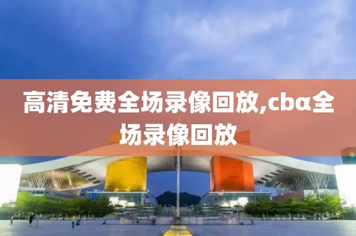 高清免费全场录像回放,cbα全场录像回放