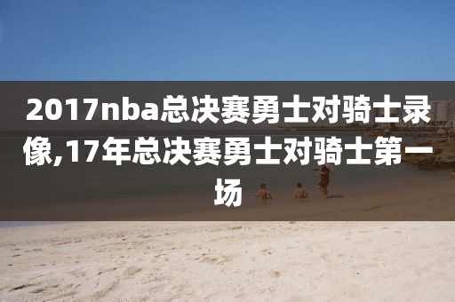 2017nba总决赛勇士对骑士录像,17年总决赛勇士对骑士第一场