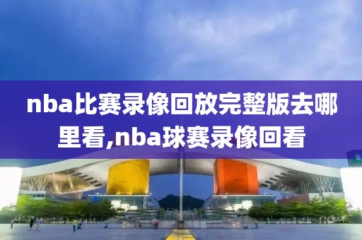 nba比赛录像回放完整版去哪里看,nba球赛录像回看