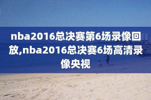 nba2016总决赛第6场录像回放,nba2016总决赛6场高清录像央视