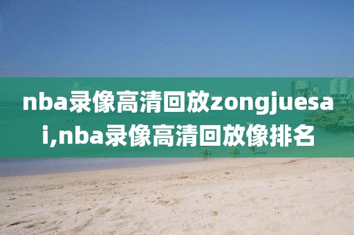 nba录像高清回放zongjuesai,nba录像高清回放像排名