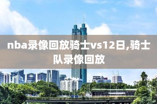 nba录像回放骑士vs12日,骑士队录像回放