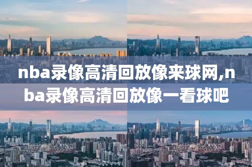 nba录像高清回放像来球网,nba录像高清回放像一看球吧