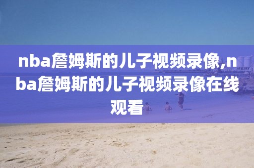 nba詹姆斯的儿子视频录像,nba詹姆斯的儿子视频录像在线观看