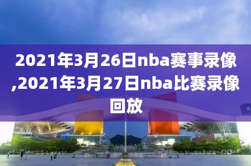 2021年3月26日nba赛事录像,2021年3月27日nba比赛录像回放