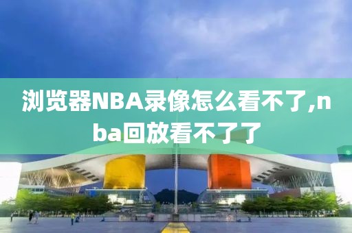 浏览器NBA录像怎么看不了,nba回放看不了了