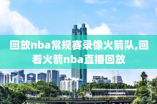 回放nba常规赛录像火箭队,回看火箭nba直播回放