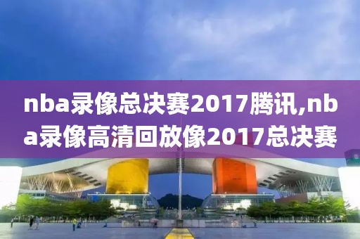nba录像总决赛2017腾讯,nba录像高清回放像2017总决赛