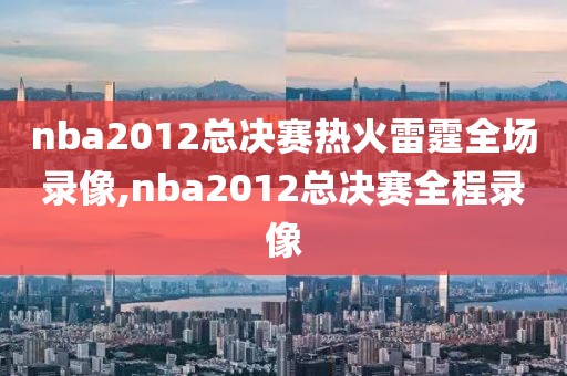 nba2012总决赛热火雷霆全场录像,nba2012总决赛全程录像