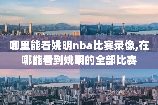 哪里能看姚明nba比赛录像,在哪能看到姚明的全部比赛