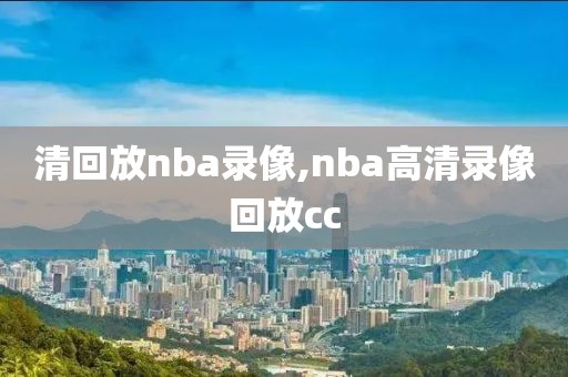 清回放nba录像,nba高清录像回放cc