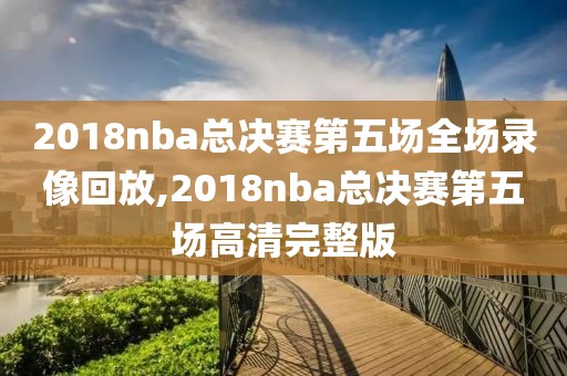 2018nba总决赛第五场全场录像回放,2018nba总决赛第五场高清完整版