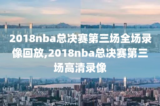 2018nba总决赛第三场全场录像回放,2018nba总决赛第三场高清录像
