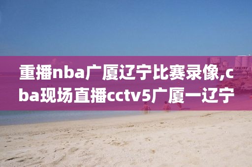 重播nba广厦辽宁比赛录像,cba现场直播cctv5广厦一辽宁