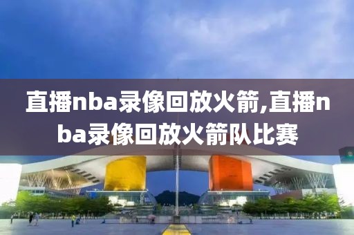 直播nba录像回放火箭,直播nba录像回放火箭队比赛