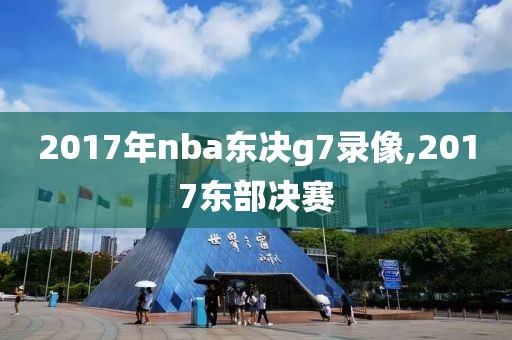 2017年nba东决g7录像,2017东部决赛