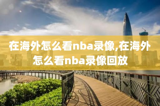 在海外怎么看nba录像,在海外怎么看nba录像回放