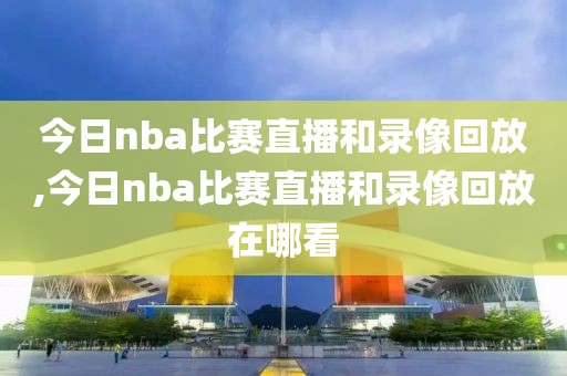 今日nba比赛直播和录像回放,今日nba比赛直播和录像回放在哪看