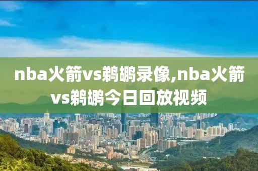 nba火箭vs鹈鹕录像,nba火箭vs鹈鹕今日回放视频