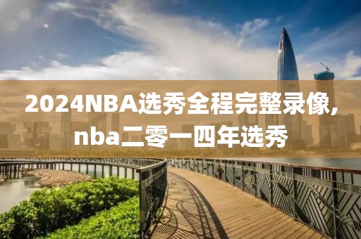 2024NBA选秀全程完整录像,nba二零一四年选秀