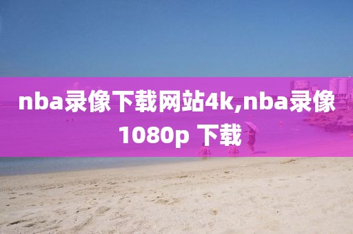 nba录像下载网站4k,nba录像 1080p 下载